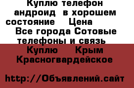 Куплю телефон андроид, в хорошем состояние  › Цена ­ 1 000 - Все города Сотовые телефоны и связь » Куплю   . Крым,Красногвардейское